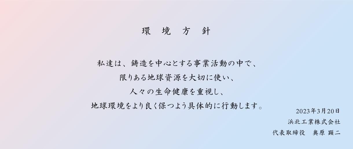 環境方針:私達は、鋳造を中心とする事業活動の中で、限りある地球資源を大切に使い、人々の生命健康を重視し、地球環境をより良く保つよう具体的に行動します。