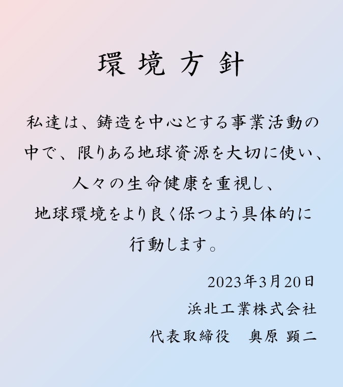 環境方針:私達は、鋳造を中心とする事業活動の中で、限りある地球資源を大切に使い、人々の生命健康を重視し、地球環境をより良く保つよう具体的に行動します。