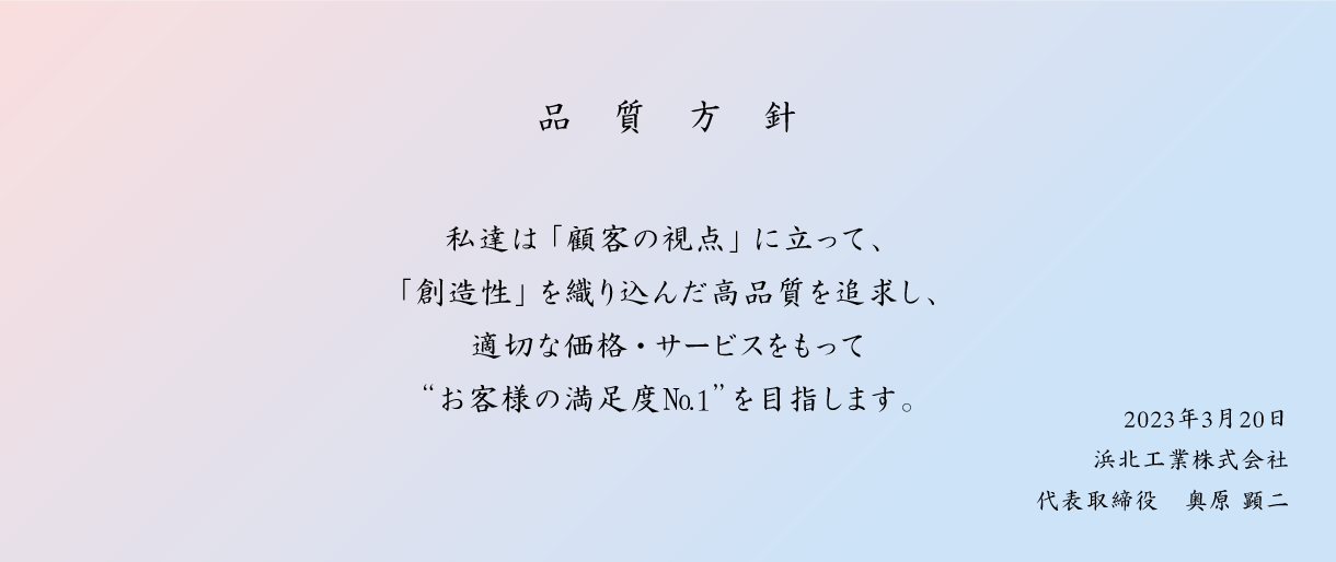 品質方針:私達は「顧客の視点」に立って、「創造性」を織り込んだ高品質を追求し、適切な価格・サービスをもって“お客様の満足度No.1”を目指します。