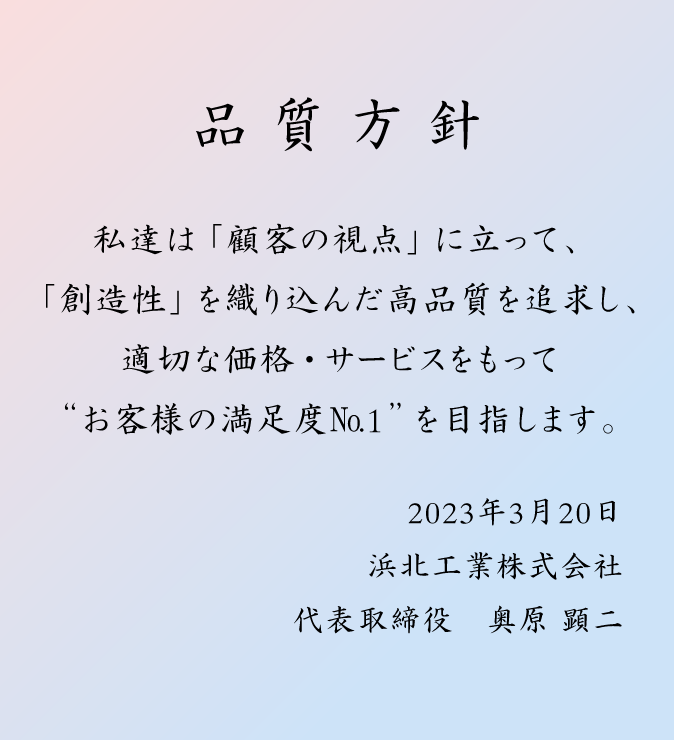 品質方針:私達は「顧客の視点」に立って、「創造性」を織り込んだ高品質を追求し、適切な価格・サービスをもって“お客様の満足度No.1”を目指します。